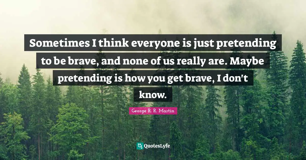 Sometimes I think everyone is just pretending to be brave, and none of us really are. Maybe pretending is how you get brave, I don't know.