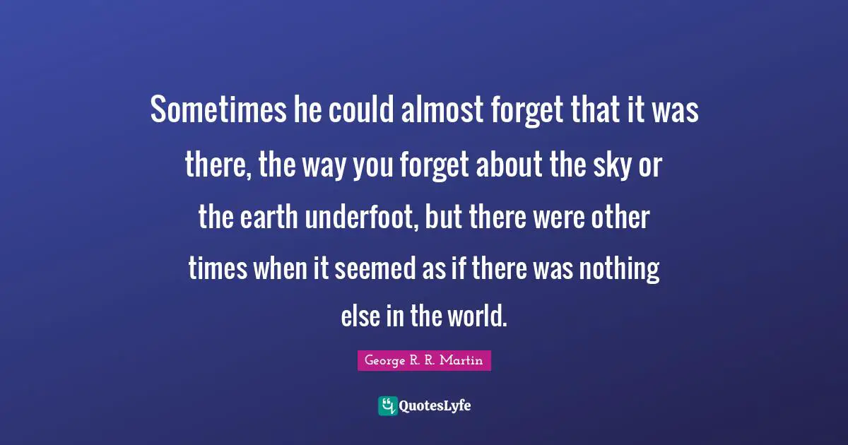 Sometimes he could almost forget that it was there, the way you forget about the sky or the earth underfoot, but there were other times when it seemed as if there was nothing else in the world.