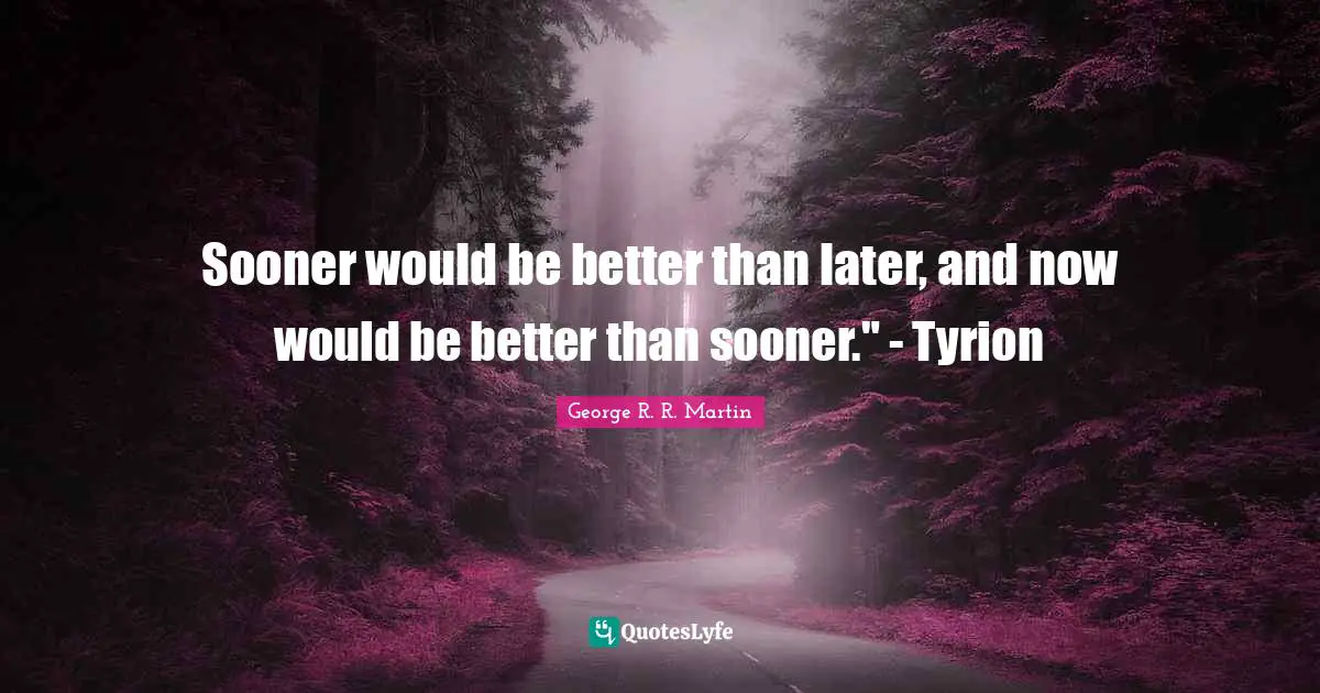 Sooner would be better than later, and now would be better than sooner." - Tyrion