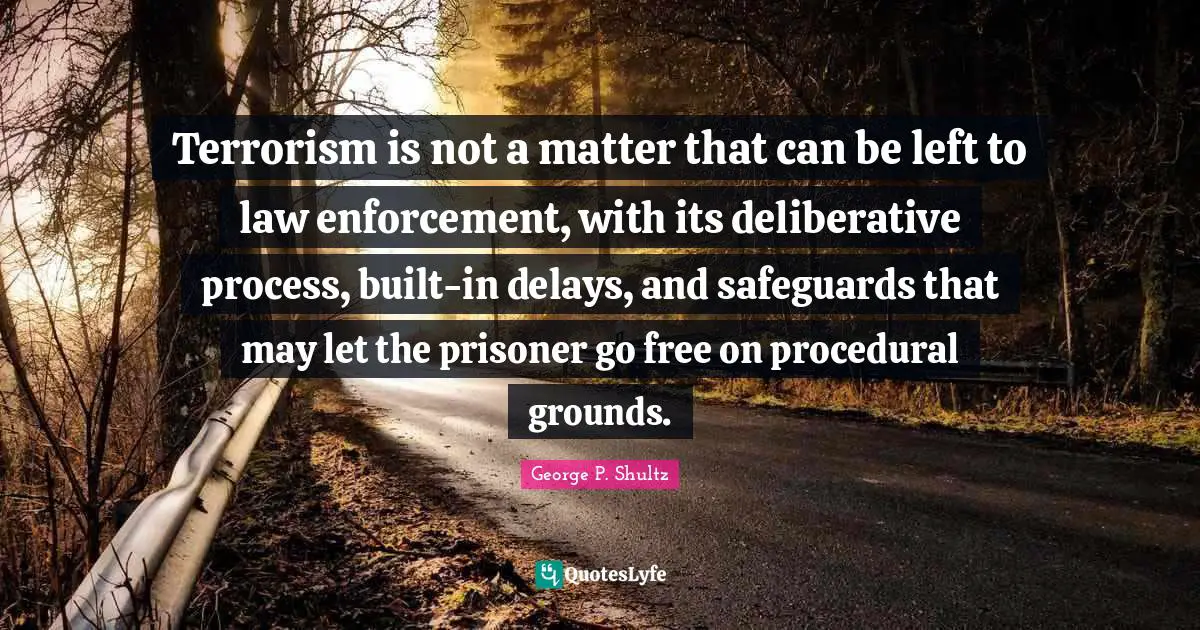 George P. Shultz Quotes: Terrorism is not a matter that can be left to law enforcement, with its deliberative process, built-in delays, and safeguards that may let the prisoner go free on procedural grounds.