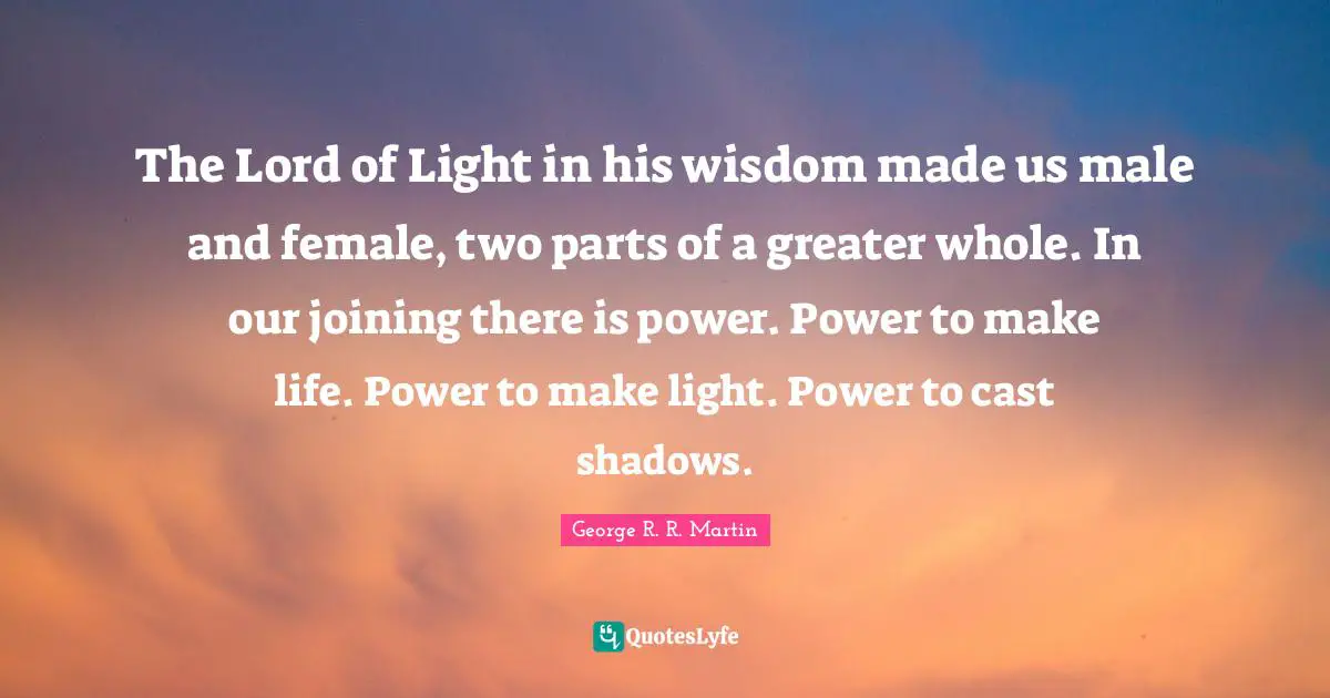 The Lord of Light in his wisdom made us male and female, two parts of a greater whole. In our joining there is power. Power to make life. Power to make light. Power to cast shadows.