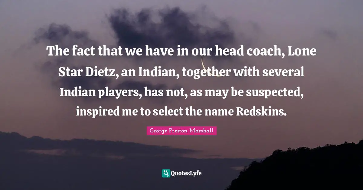 The fact that we have in our head coach, Lone Star Dietz, an Indian, together with several Indian players, has not, as may be suspected, inspired me to select the name Redskins.