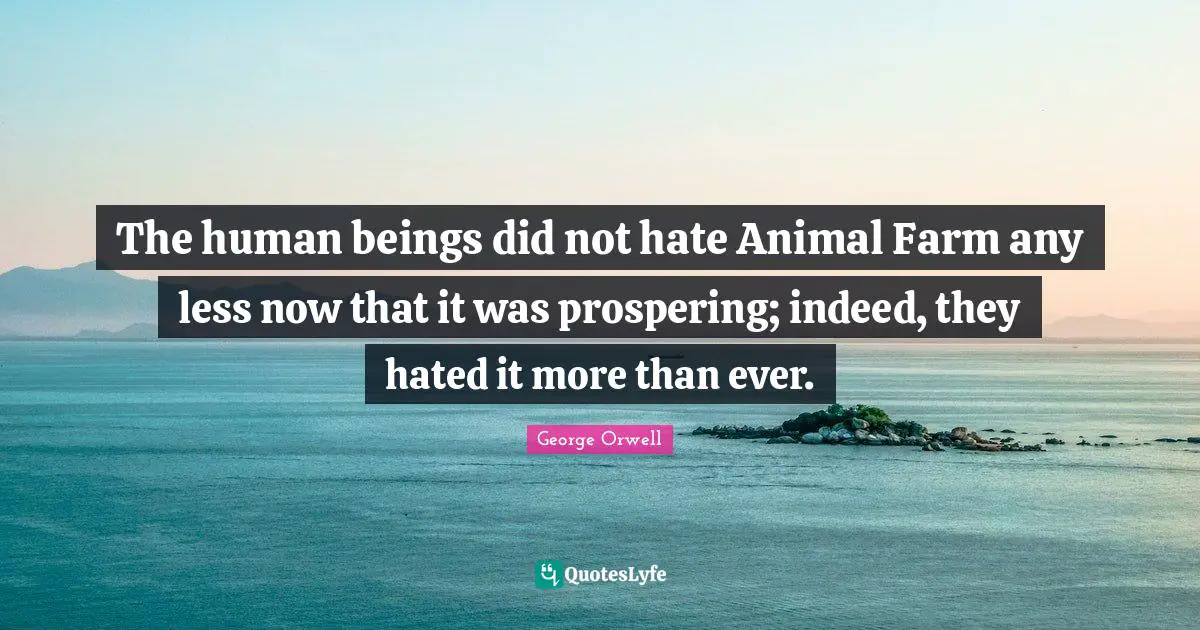 The human beings did not hate Animal Farm any less now that it was prospering; indeed, they hated it more than ever.