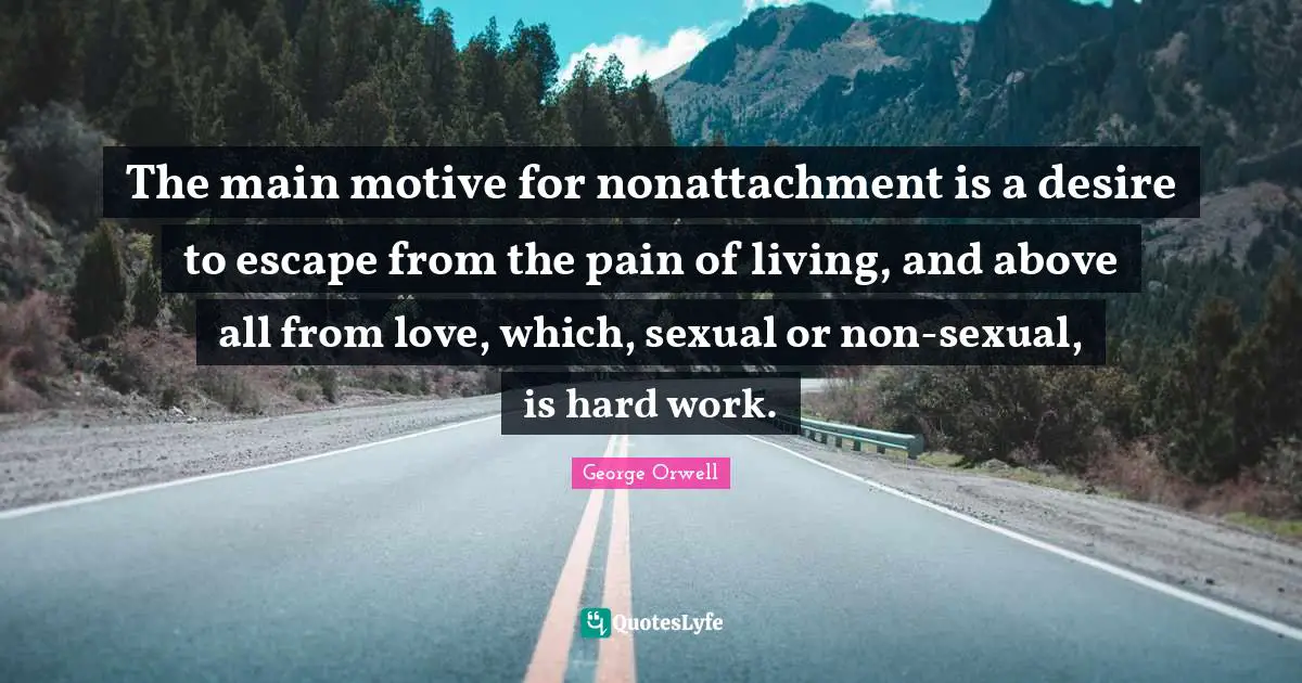The main motive for nonattachment is a desire to escape from the pain of living, and above all from love, which, sexual or non-sexual, is hard work.