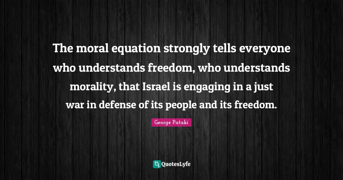 The moral equation strongly tells everyone who understands freedom, who understands morality, that Israel is engaging in a just war in defense of its people and its freedom.