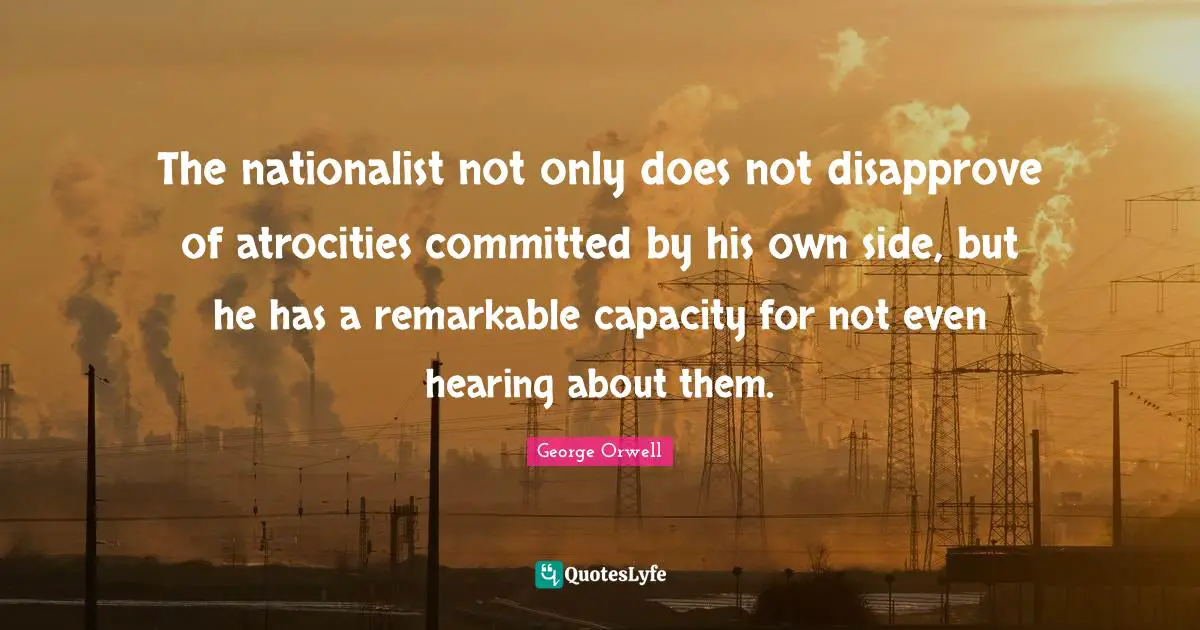 George Orwell Quotes: "The nationalist not only does not disapprove of atrocities committed by his own side, but he has a remarkable capacity for not even hearing about them."