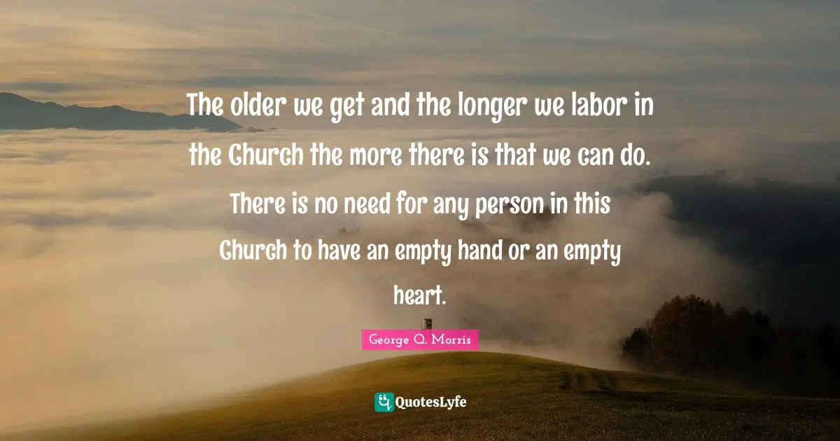 The older we get and the longer we labor in the Church the more there is that we can do. There is no need for any person in this Church to have an empty hand or an empty heart.