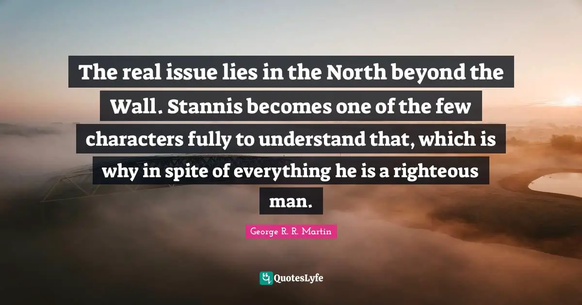 The real issue lies in the North beyond the Wall. Stannis becomes one of the few characters fully to understand that, which is why in spite of everything he is a righteous man.