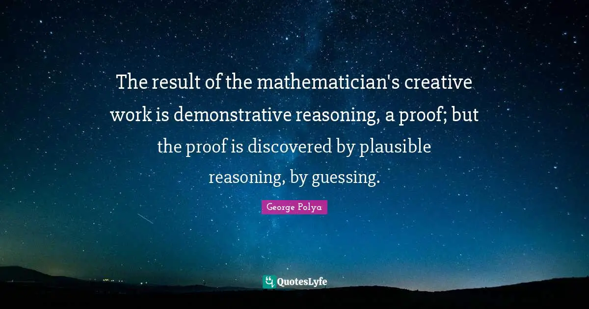 The result of the mathematician's creative work is demonstrative reasoning, a proof; but the proof is discovered by plausible reasoning, by guessing.