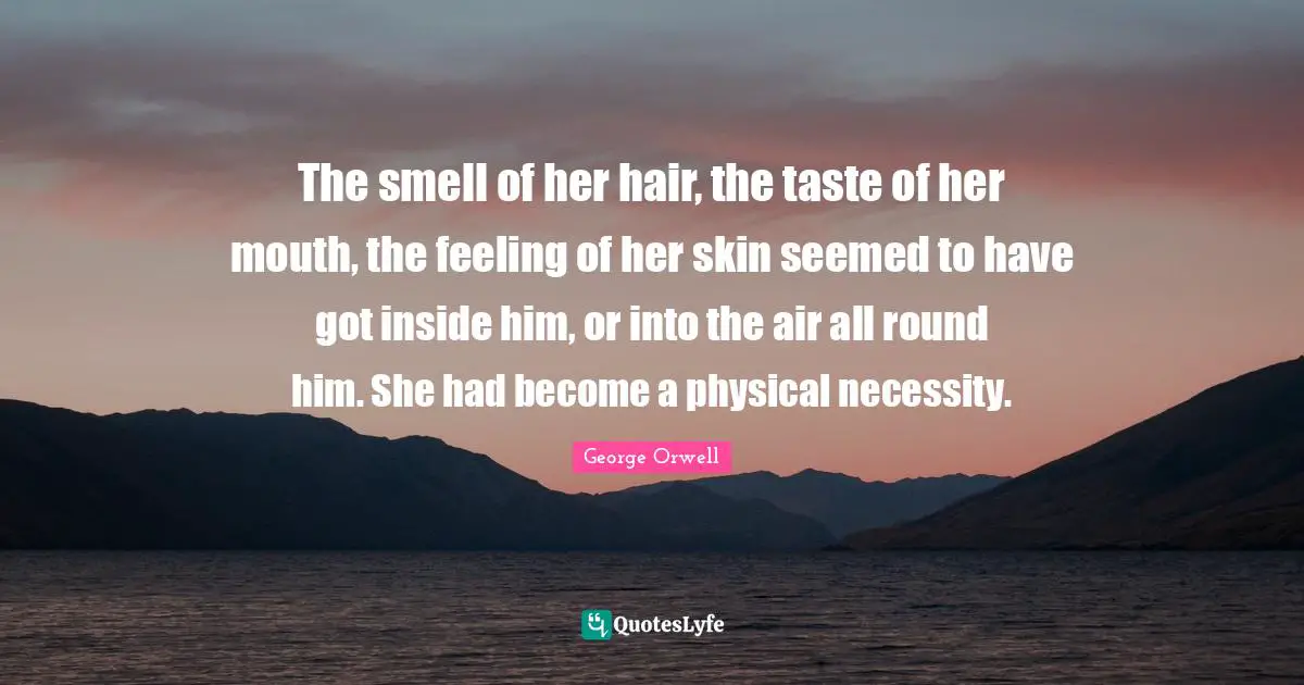 The smell of her hair, the taste of her mouth, the feeling of her skin seemed to have got inside him, or into the air all round him. She had become a physical necessity.