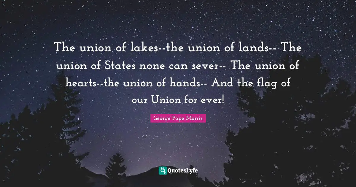 The union of lakes--the union of lands-- The union of States none can sever-- The union of hearts--the union of hands-- And the flag of our Union for ever!