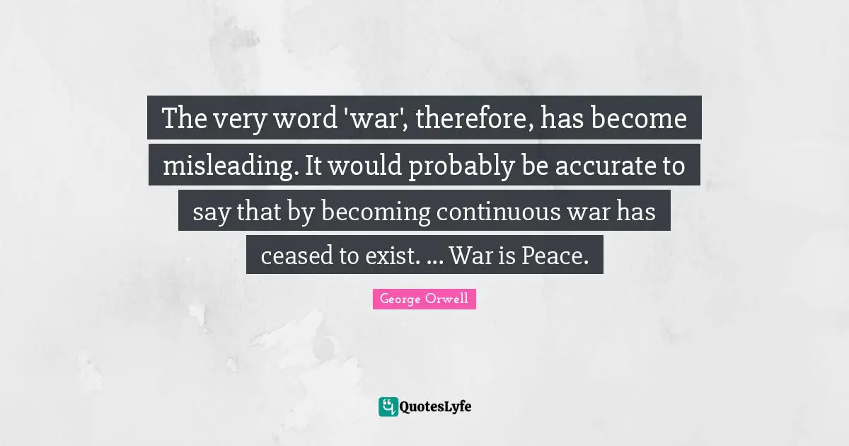 The very word 'war', therefore, has become misleading. It would probably be accurate to say that by becoming continuous war has ceased to exist. ... War is Peace.