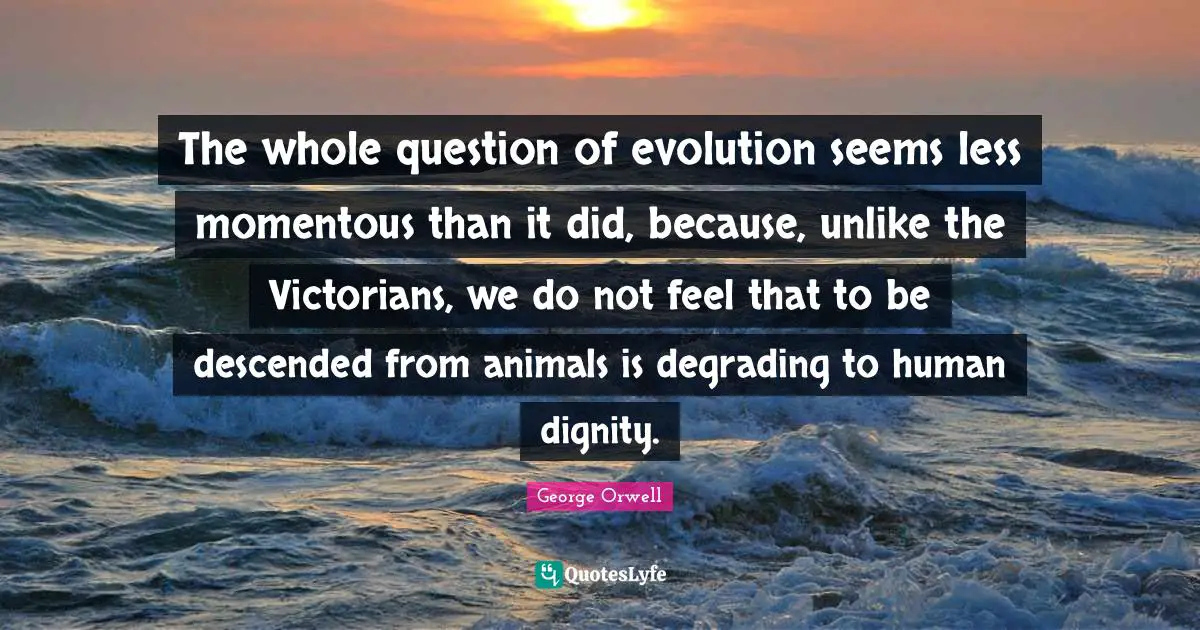 The whole question of evolution seems less momentous than it did, because, unlike the Victorians, we do not feel that to be descended from animals is degrading to human dignity.