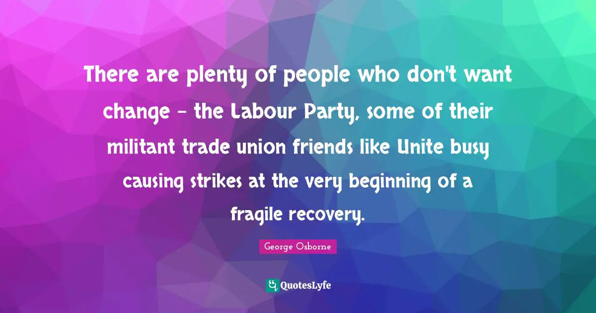 There are plenty of people who don't want change - the Labour Party, some of their militant trade union friends like Unite busy causing strikes at the very beginning of a fragile recovery.