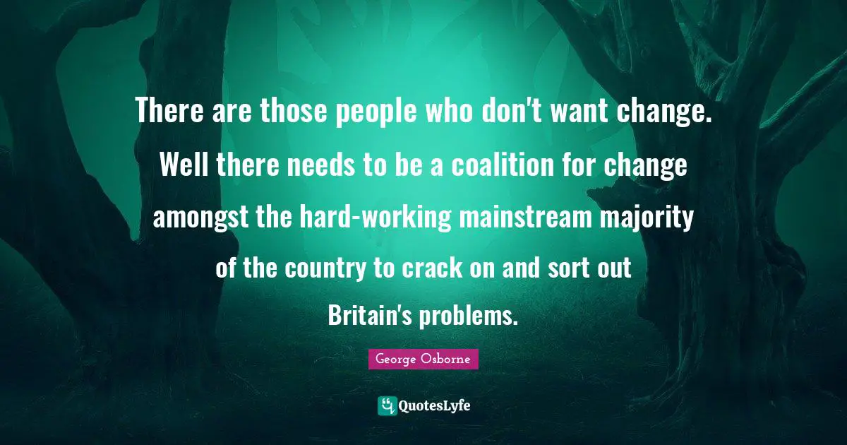 There are those people who don't want change. Well there needs to be a coalition for change amongst the hard-working mainstream majority of the country to crack on and sort out Britain's problems.