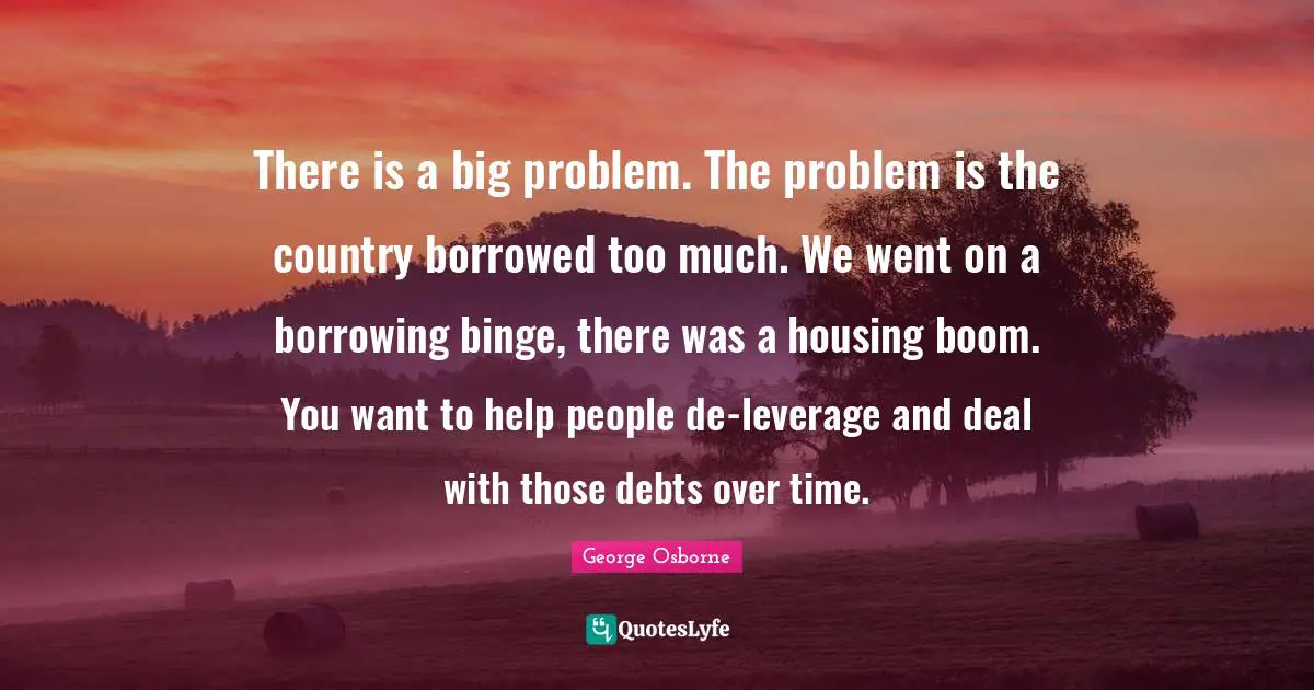 Binge Quotes: "There is a big problem. The problem is the country borrowed too much. We went on a borrowing binge, there was a housing boom. You want to help people de-leverage and deal with those debts over time."