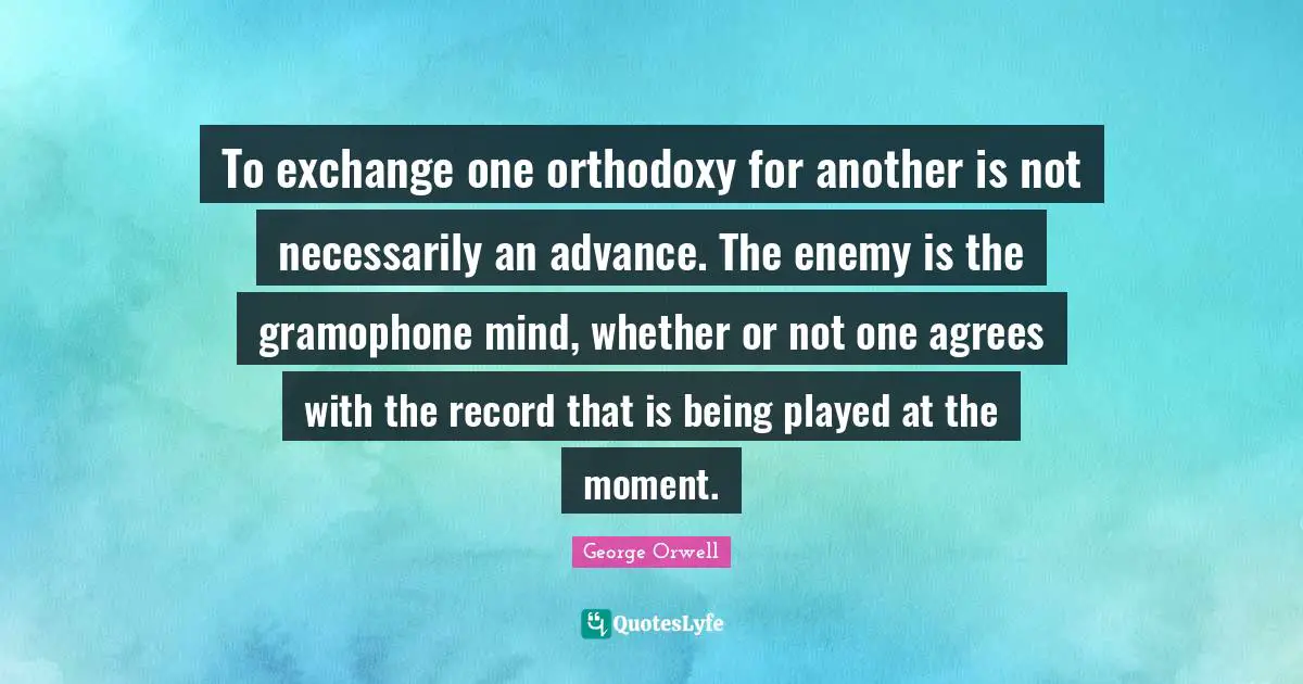 To exchange one orthodoxy for another is not necessarily an advance. The enemy is the gramophone mind, whether or not one agrees with the record that is being played at the moment.