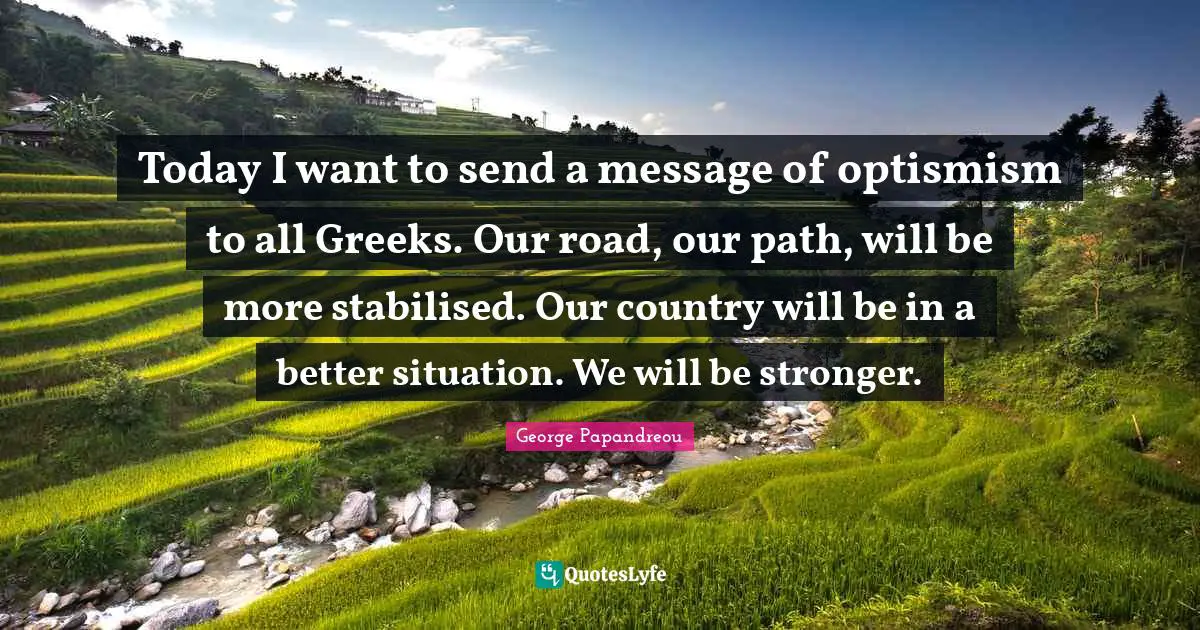Today I want to send a message of optismism to all Greeks. Our road, our path, will be more stabilised. Our country will be in a better situation. We will be stronger.