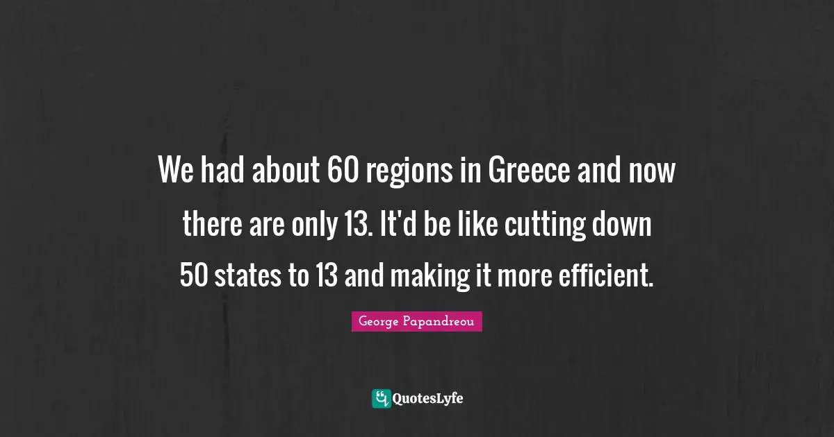 We had about 60 regions in Greece and now there are only 13. It'd be like cutting down 50 states to 13 and making it more efficient.