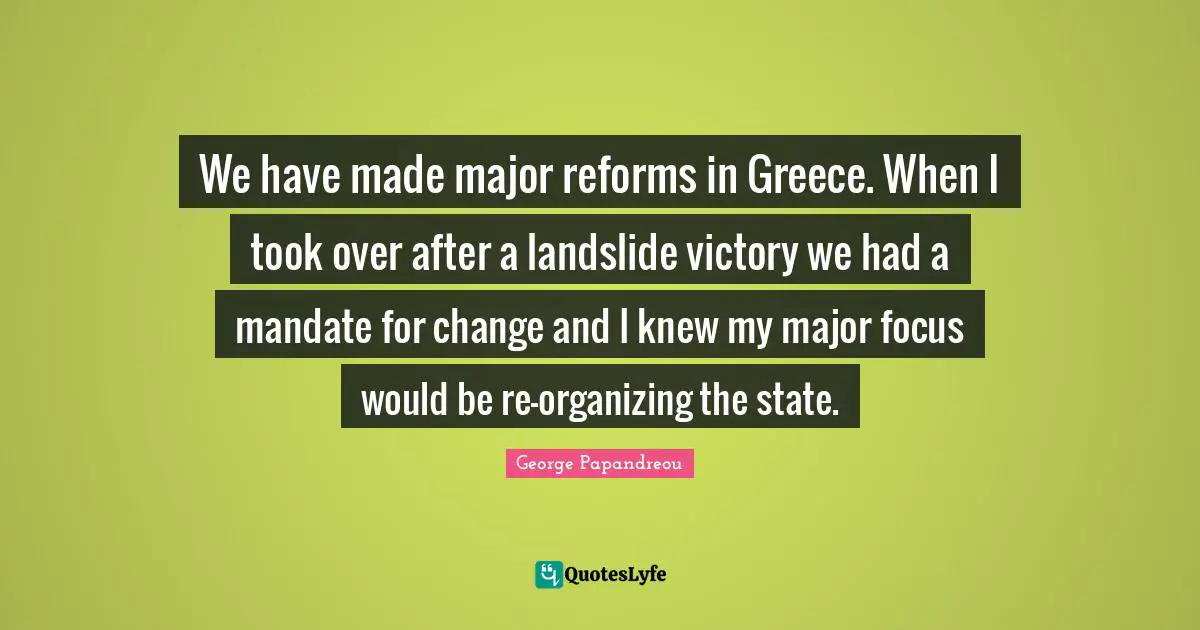 We have made major reforms in Greece. When I took over after a landslide victory we had a mandate for change and I knew my major focus would be re-organizing the state.