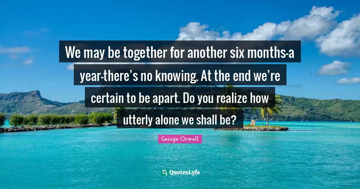 We may be together for another six months—a year—there’s no knowing. At the end we’re certain to be apart. Do you realize how utterly alone we shall be?