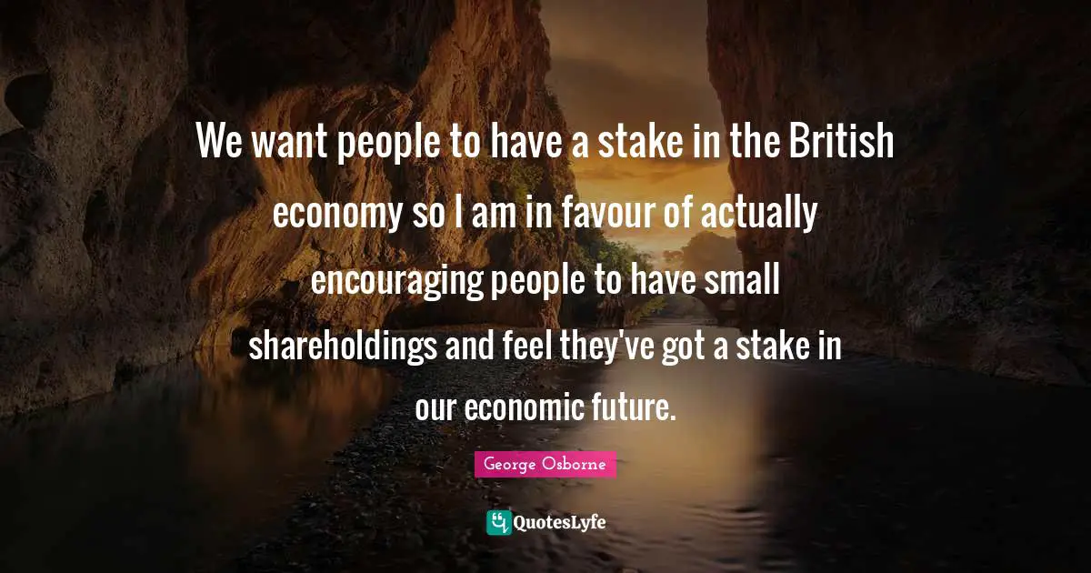 We want people to have a stake in the British economy so I am in favour of actually encouraging people to have small shareholdings and feel they've got a stake in our economic future.