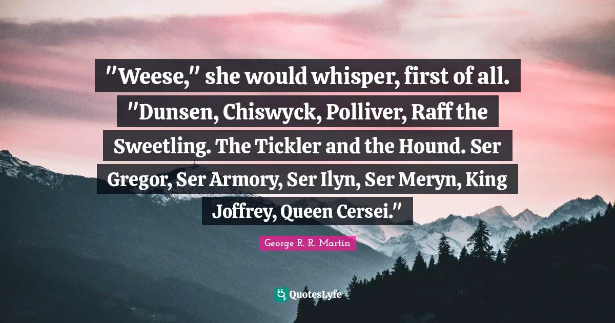 "Weese," she would whisper, first of all. "Dunsen, Chiswyck, Polliver, Raff the Sweetling. The Tickler and the Hound. Ser Gregor, Ser Armory, Ser Ilyn, Ser Meryn, King Joffrey, Queen Cersei."