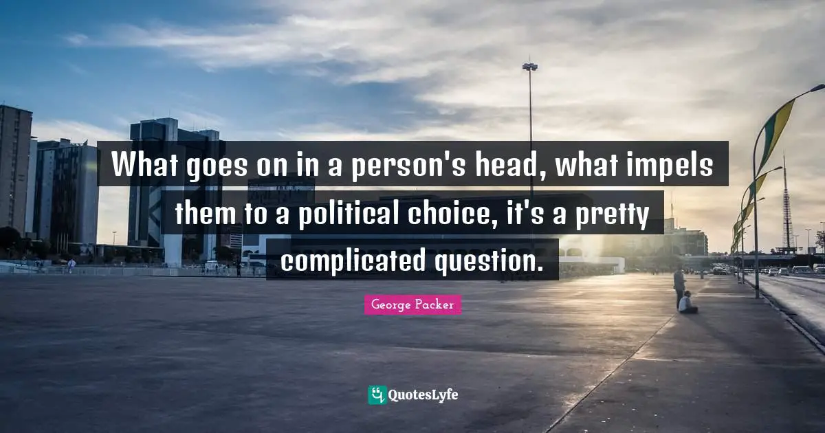 George Packer Quotes: "What goes on in a person's head, what impels them to a political choice, it's a pretty complicated question."