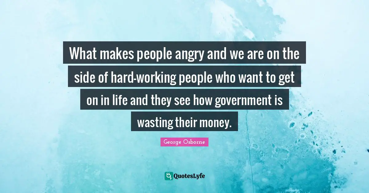 What makes people angry and we are on the side of hard-working people who want to get on in life and they see how government is wasting their money.
