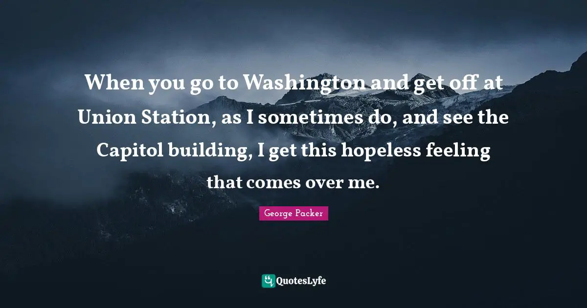 George Packer Quotes: "When you go to Washington and get off at Union Station, as I sometimes do, and see the Capitol building, I get this hopeless feeling that comes over me."