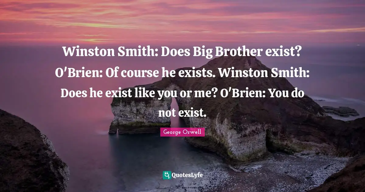 Winston Smith: Does Big Brother exist? O'Brien: Of course he exists. Winston Smith: Does he exist like you or me? O'Brien: You do not exist.