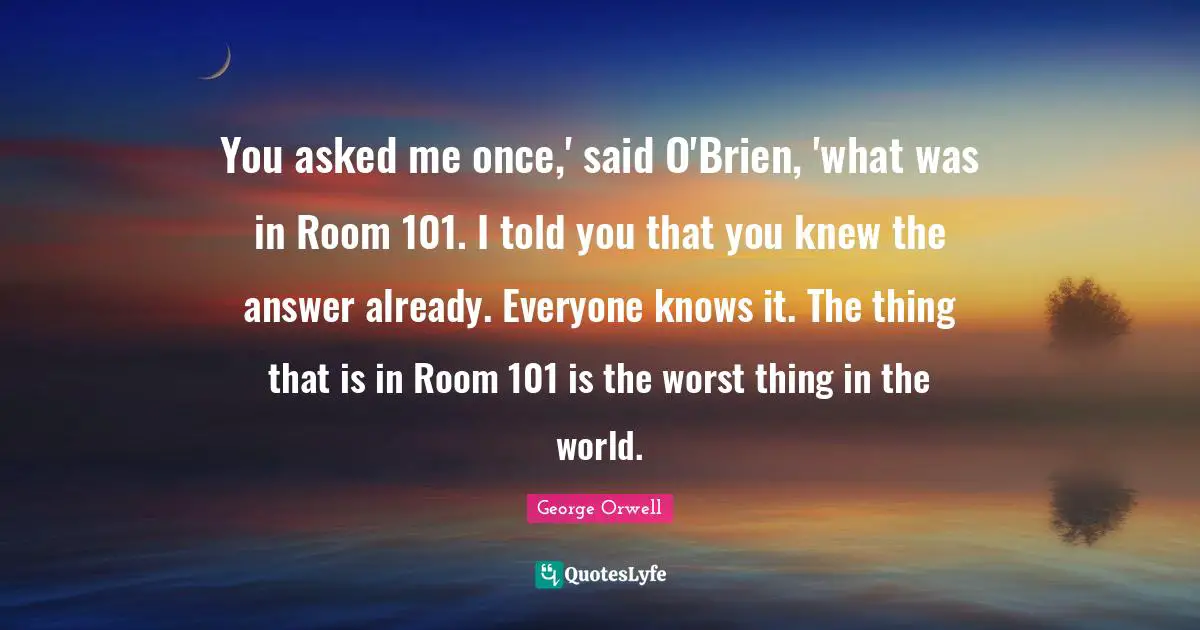 You asked me once,' said O'Brien, 'what was in Room 101. I told you that you knew the answer already. Everyone knows it. The thing that is in Room 101 is the worst thing in the world.