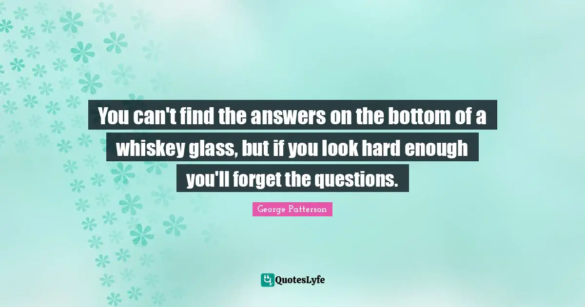 You can't find the answers on the bottom of a whiskey glass, but if you look hard enough you'll forget the questions.