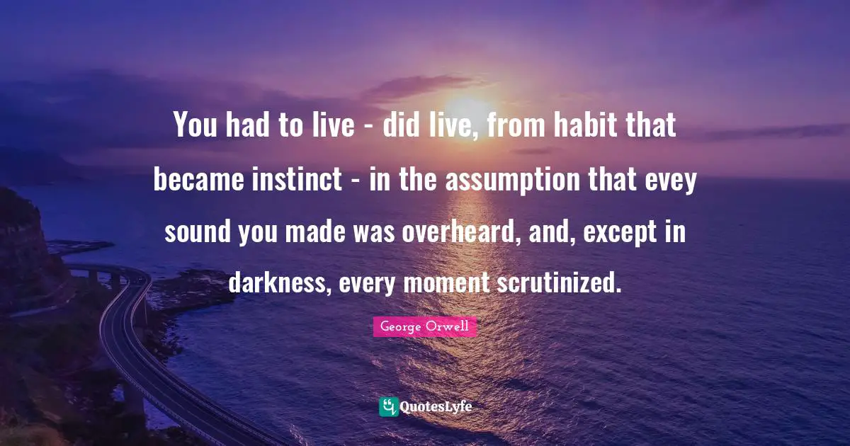 You had to live - did live, from habit that became instinct - in the assumption that evey sound you made was overheard, and, except in darkness, every moment scrutinized.