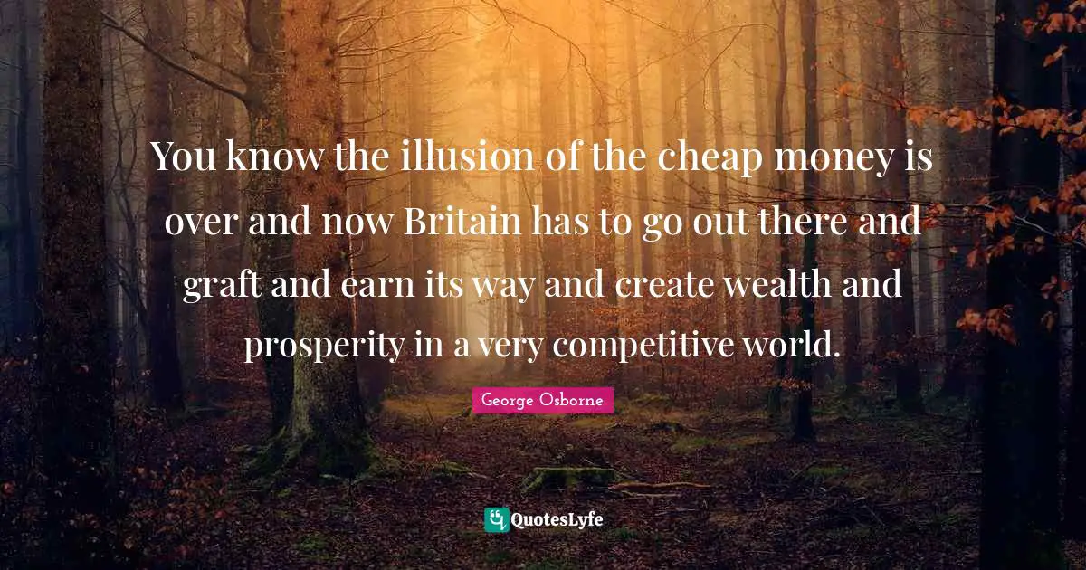 You know the illusion of the cheap money is over and now Britain has to go out there and graft and earn its way and create wealth and prosperity in a very competitive world.