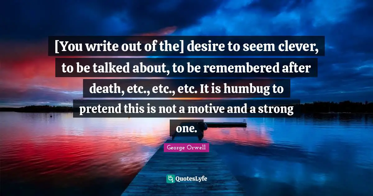 [You write out of the] desire to seem clever, to be talked about, to be remembered after death, etc., etc., etc. It is humbug to pretend this is not a motive and a strong one.