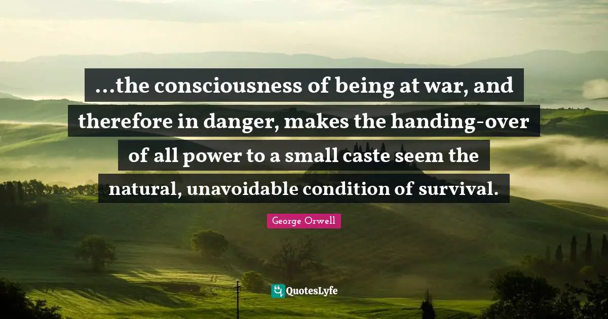 ...the consciousness of being at war, and therefore in danger, makes the handing-over of all power to a small caste seem the natural, unavoidable condition of survival.