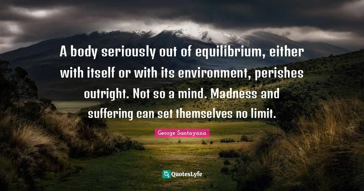 A body seriously out of equilibrium, either with itself or with its environment, perishes outright. Not so a mind. Madness and suffering can set themselves no limit.