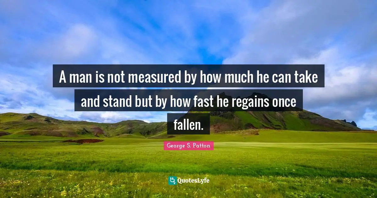 A man is not measured by how much he can take and stand but by how fast he regains once fallen.