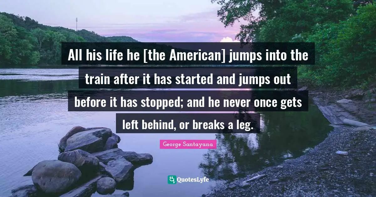 All his life he [the American] jumps into the train after it has started and jumps out before it has stopped; and he never once gets left behind, or breaks a leg.