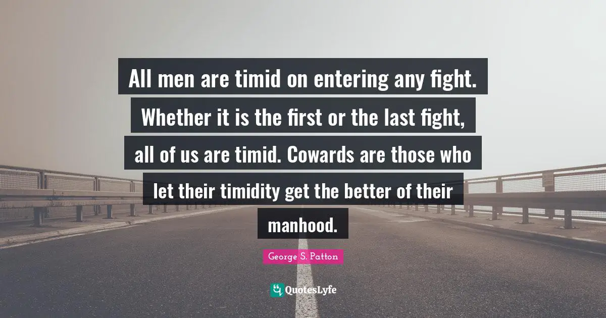 George S. Patton Quotes: "All men are timid on entering any fight. Whether it is the first or the last fight, all of us are timid. Cowards are those who let their timidity get the better of their manhood."