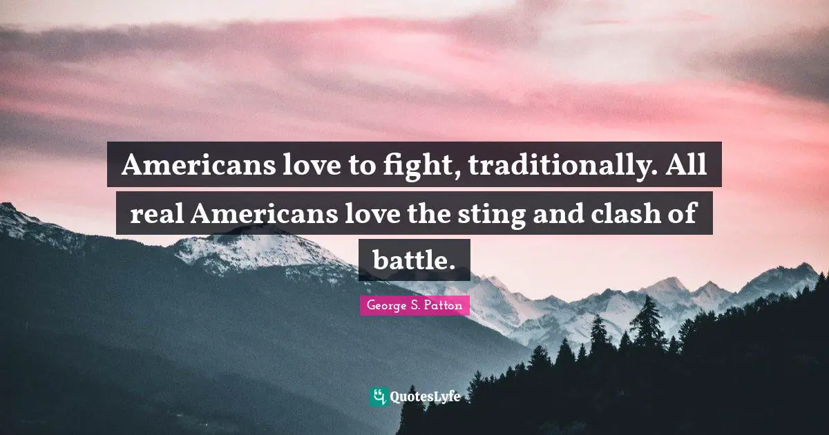 Americans love to fight, traditionally. All real Americans love the sting and clash of battle.