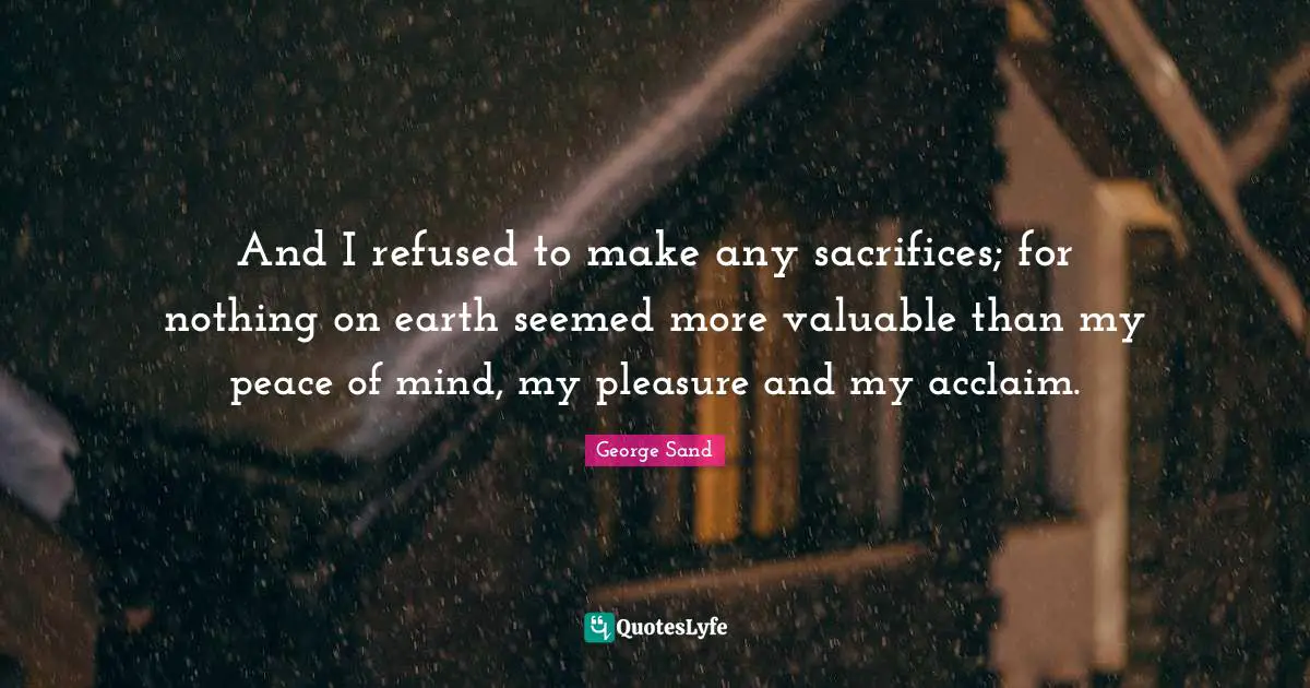 And I refused to make any sacrifices; for nothing on earth seemed more valuable than my peace of mind, my pleasure and my acclaim.