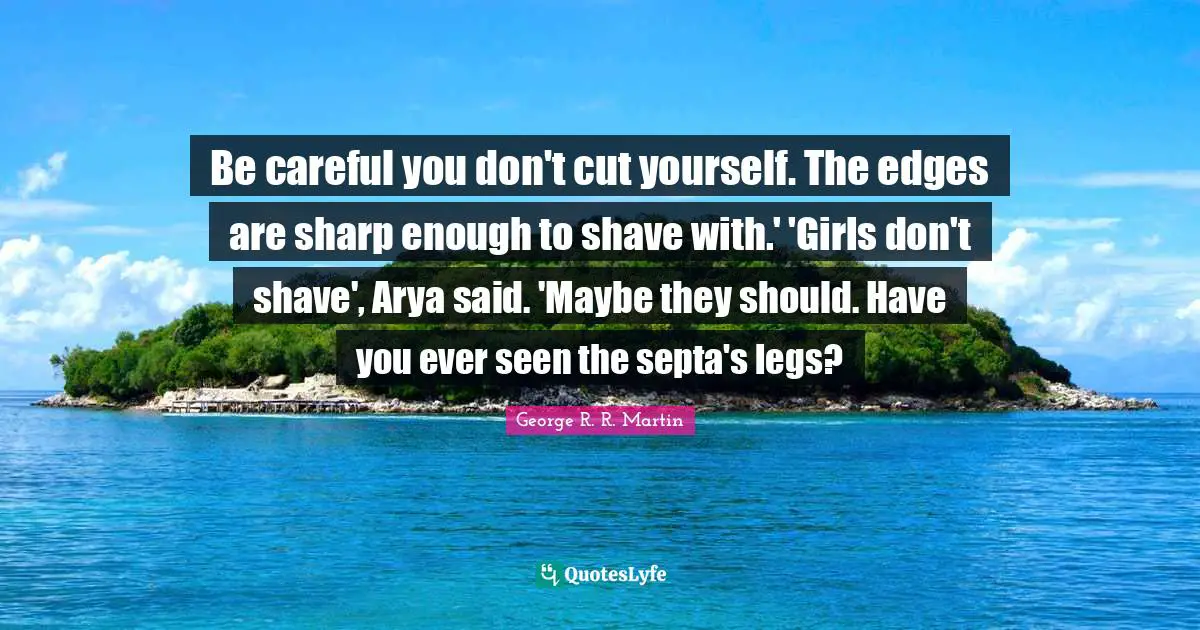 Be careful you don't cut yourself. The edges are sharp enough to shave with.' 'Girls don't shave', Arya said. 'Maybe they should. Have you ever seen the septa's legs?