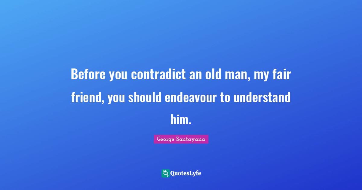 Before you contradict an old man, my fair friend, you should endeavour to understand him.