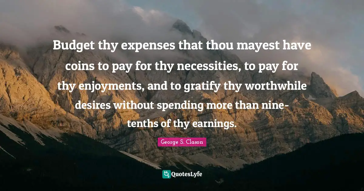 Budget thy expenses that thou mayest have coins to pay for thy necessities, to pay for thy enjoyments, and to gratify thy worthwhile desires without spending more than nine-tenths of thy earnings.
