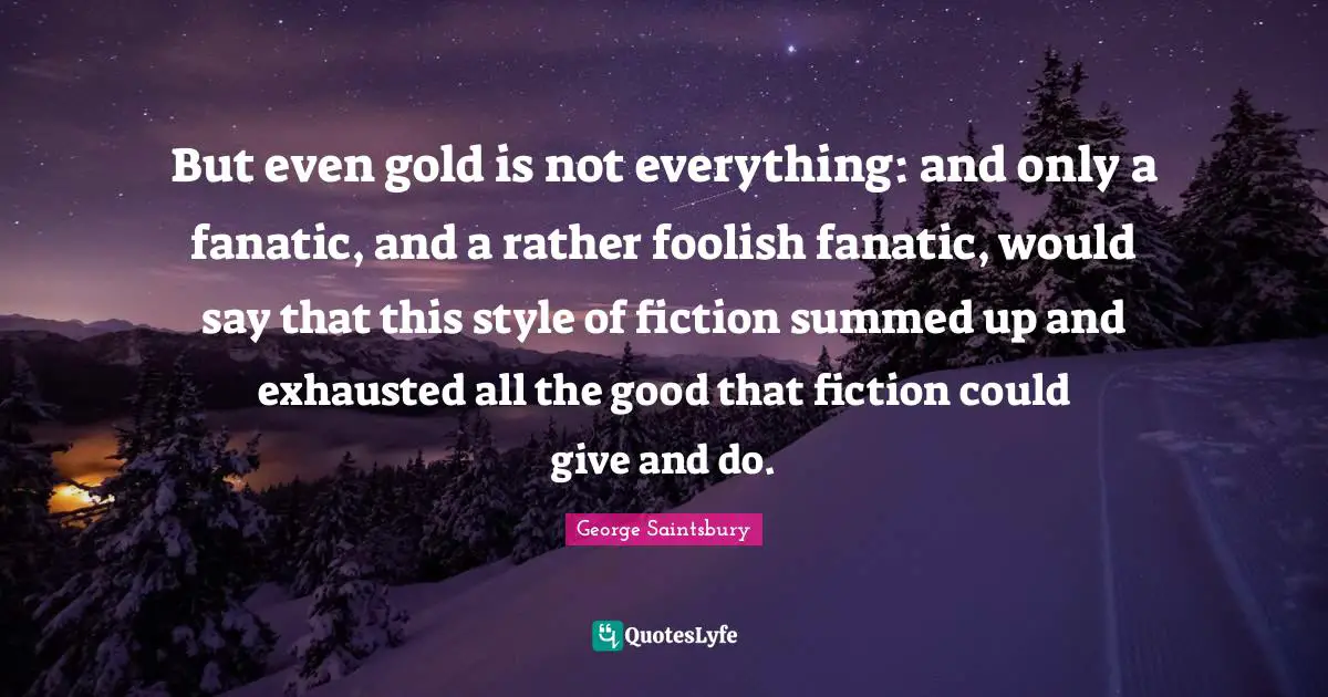 But even gold is not everything: and only a fanatic, and a rather foolish fanatic, would say that this style of fiction summed up and exhausted all the good that fiction could give and do.