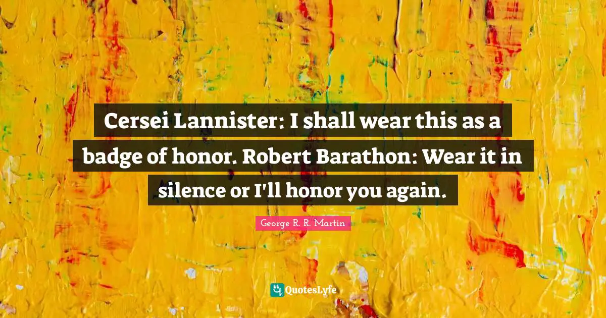 Cersei Lannister: I shall wear this as a badge of honor. Robert Barathon: Wear it in silence or I'll honor you again.