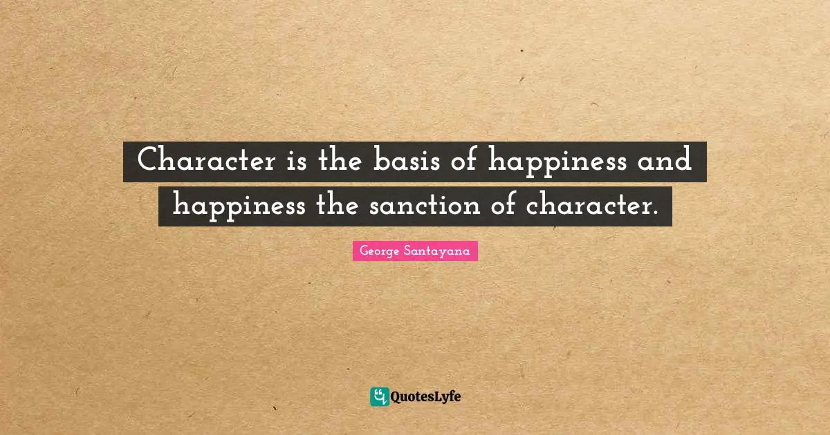 George Santayana Quotes: "Character is the basis of happiness and happiness the sanction of character."