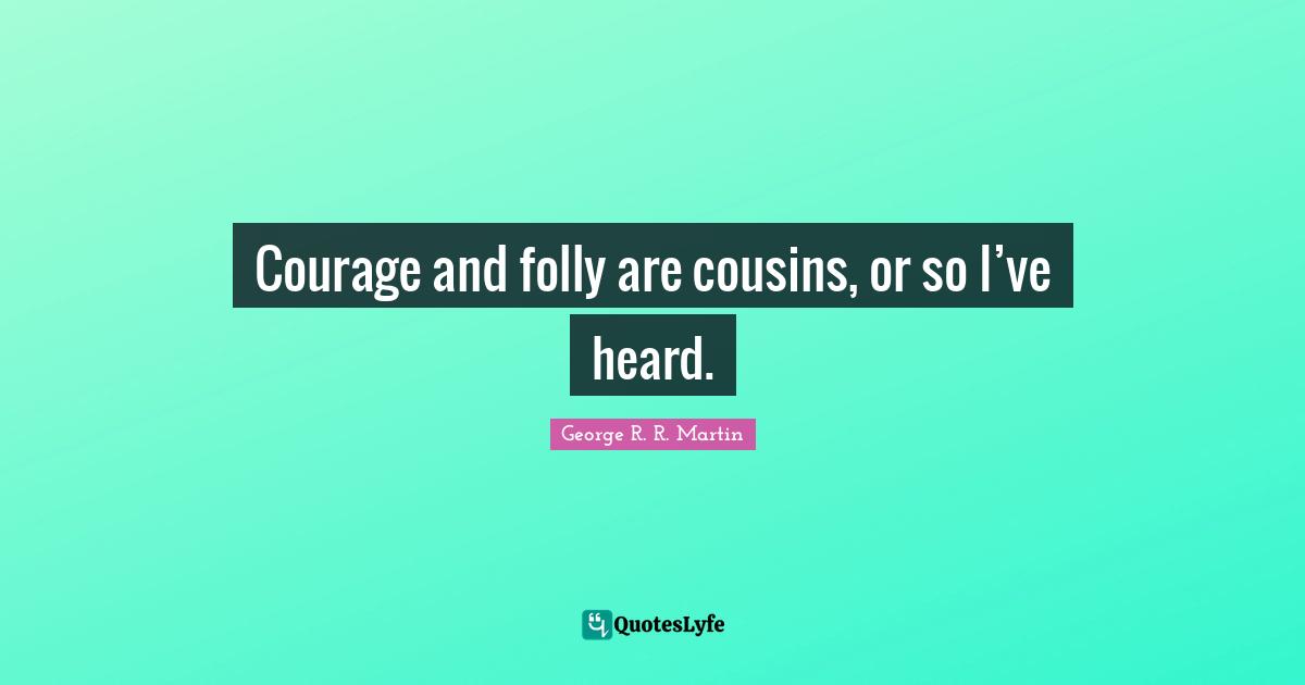Courage and folly are cousins, or so I’ve heard.